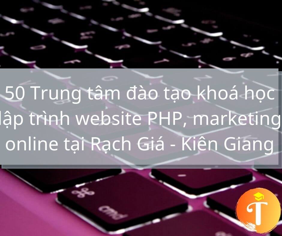 50 Trung tâm đào tạo khoá học lập trình website PHP, thiết kế đồ hoạ, marketing online tại Rạch Giá – Kiên Giang